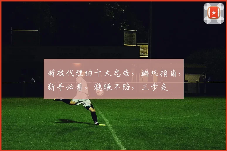 游戏代理的十大忠告，避坑指南，新手必看，稳赚不赔，三步走