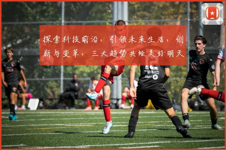探索科技前沿，引领未来生活，创新与变革，三大趋势共绘美好明天，科技赋能社会。