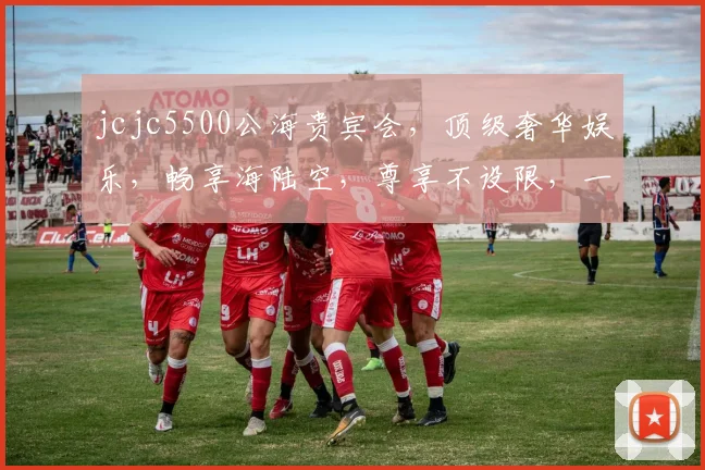 jcjc5500公海贵宾会，顶级奢华娱乐，畅享海陆空，尊享不设限，一触即达，体验非凡