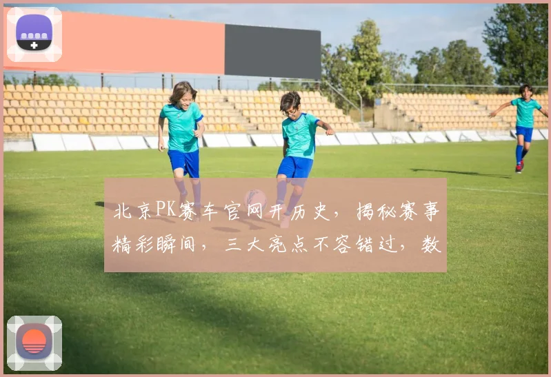 北京PK赛车官网开历史，揭秘赛事精彩瞬间，三大亮点不容错过，数据详实，必看